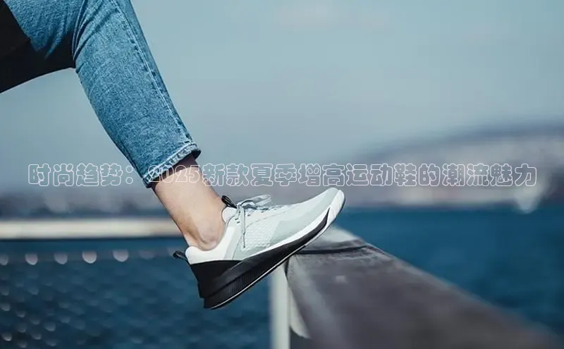 时尚趋势：2025新款夏季增高运动鞋的潮流魅力